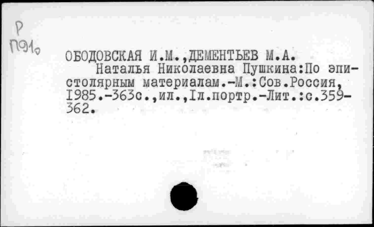 ﻿?
ОБОДОВСКАЯ И.М.»ДЕМЕНТЬЕВ М.А.
Наталья Николаевна Пушкина:По эпистолярным материалам.-М.:Сов.Россия. 1985.-363с.,ил.,1л.портр.-Лит.:с.359-362.